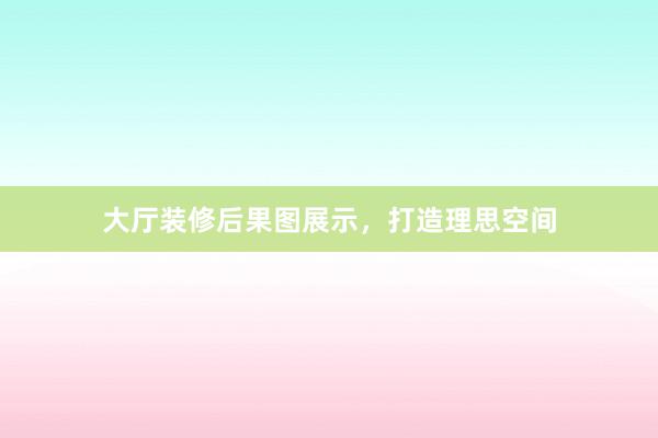大厅装修后果图展示，打造理思空间